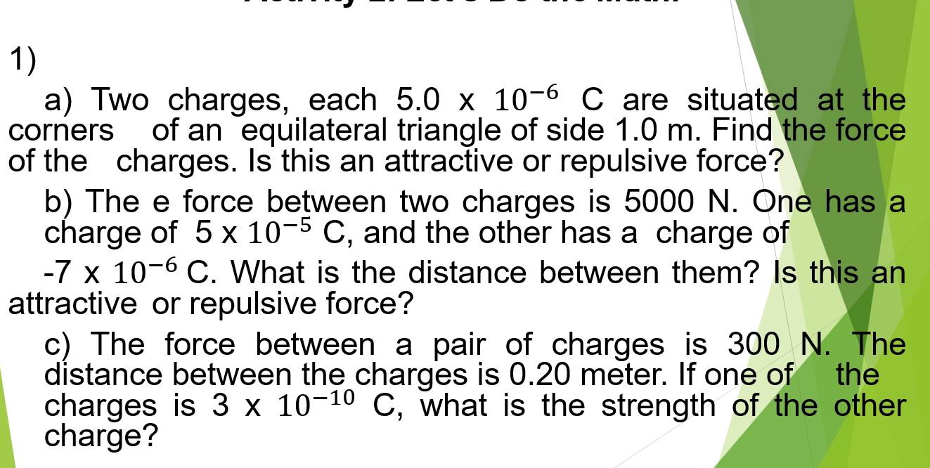 Two charges, each 5.0* 10^(-6) C are situated at the 
corners of an equilateral triangle of side 1.0 m. Find the force 
of the charges. Is this an attractive or repulsive force? 
b) The e force between two charges is 5000 N. One has a 
charge of 5* 10^(-5)C , and the other has a charge of
-7* 10^(-6)C. What is the distance between them? Is this an 
attractive or repulsive force? 
c) The force between a pair of charges is 300 N. The 
distance between the charges is 0.20 meter. If one of the 
charges is 3* 10^(-10)C , what is the strength of the other 
charge?