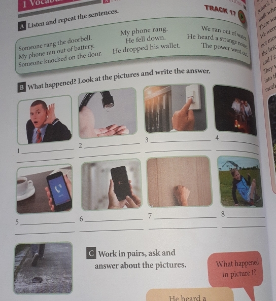 Vocab 
A Listen and repeat the sentences. 
TRACK 17 
ol. l 
walk who 
There w 
My phone rang. We ran out of waer 
Hé wen 
Someone rang the doorbell. 
He fell down. He heard a strange nose 
My phone ran out of battery. 
Someone knocked on the door. He dropped his wallet. The power went our the brie not mo 
and I s 
into t 
B. What happened? Look at the pictures and write the answer. 
They 
moth 
_3 
4 
2 
_ 
_ 
1 
_ 
_ 
_ 
_ 
_7 
_8 
_ 
_ 
_5 
_6 
_ 
_ 
C Work in pairs, ask and 
answer about the pictures. What happened 
in picture 1? 
He heard a