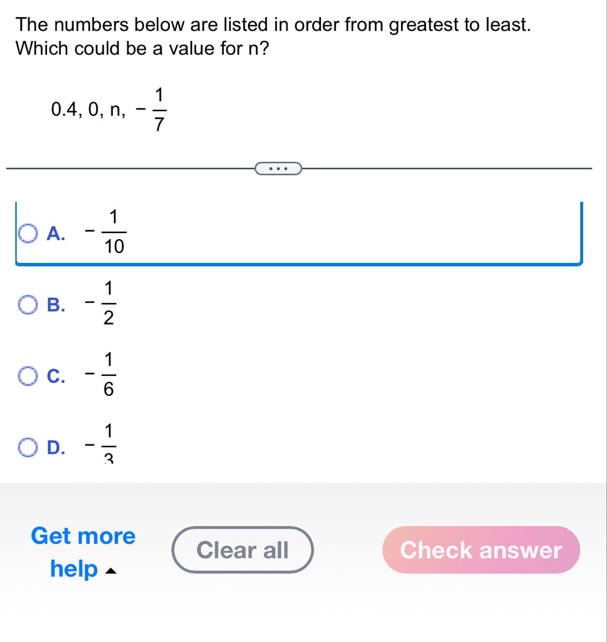 The numbers below are listed in order from greatest to least.
Which could be a value for n?
0.4, 0, n, - 1/7 
A. - 1/10 
B. - 1/2 
C. - 1/6 
D. - 1/3 
Get more
Clear all Check answer
help ▲