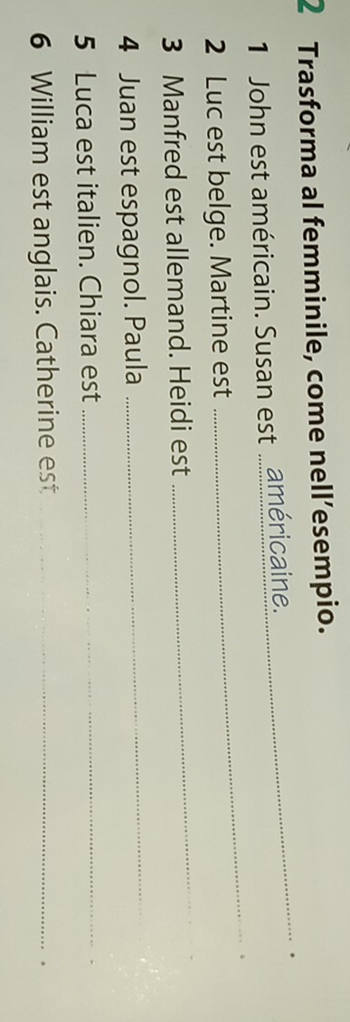 Trasforma al femminile, come nell’esempio. 
_ 
1 John est américain. Susan est .américaine. _. 
_ 
2 Luc est belge. Martine est 
3 Manfred est allemand. Heidi est 
4 Juan est espagnol. Paula 
_ 
5 Luca est italien. Chiara est_ 
_ 
6 William est anglais. Catherine est_