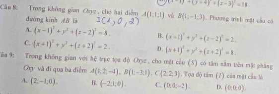 (x-1)+(y+4)+(z-3)^2=18. 
Câu 8: Trong không gian Oxyz , cho hai điểm A(1;1;1) và B(1;-1;3). Phương trình mặt cầu có
đường kính AB là
A. (x-1)^2+y^2+(z-2)^2=8. B. (x-1)^2+y^2+(z-2)^2=2.
C. (x+1)^2+y^2+(z+2)^2=2. D. (x+1)^2+y^2+(z+2)^2=8. 
âu 9: Trong không gian với hệ trục tọa độ Oxyz, cho mặt cầu (S) có tâm nằm trên mặt phẳng
Oxy và đi qua ba điểm A(1;2;-4), B(1;-3;1), C(2;2;3). Tọa độ tâm (1) của mặt cầu là
A. (2;-1;0). B. (-2;1;0). C. (0:0;-2). D. (0;0;0).