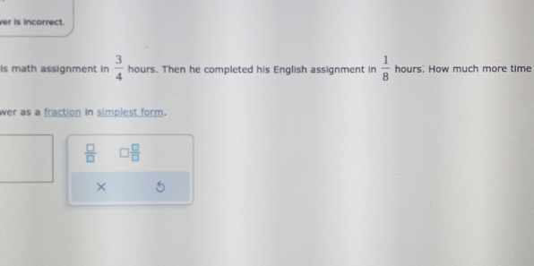 ver is incorrect. 
is math assignment in  3/4  hours. Then he completed his English assignment in  1/8  hours. How much more time 
wer as a fraction in simplest form.
 □ /□   □  □ /□  
×