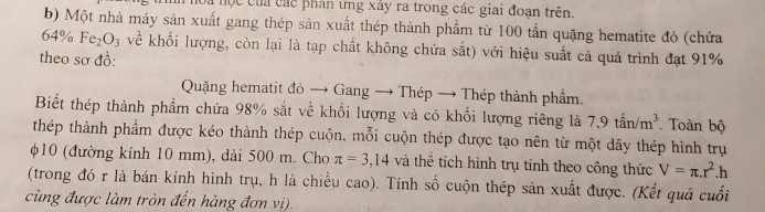 à nộc của các phân ưng xây ra trong các giai đoạn trên. 
b) Một nhà máy sản xuất gang thép sản xuất thép thành phẩm từ 100 tấn quặng hematite đỏ (chứa
6· 4% Fe_2O_3 về khối lượng, còn lại là tạp chất không chứa sắt) với hiệu suất cả quá trình đạt 91%
theo sơ đồ: 
Quặng hematit đỏ → Gang → Thép → Thép thành phẩm. 
Biết thép thành phẩm chứa 98% sắt về khối lượng và có khối lượng riêng là 7, 9tan/m^3. Toàn bộ 
thép thành phầm được kéo thành thép cuộn, mỗi cuộn thép được tạo nên từ một dây thép hình trụ
φ10 (đường kính 10 mm), dài 500 m. Cho π =3,14 và thể tích hình trụ tính theo công thức V=π .r^2.h
(trong đó r là bán kính hình trụ, h là chiều cao). Tính số cuộn thép sản xuất được. (Kết quả cuối 
cùng được làm tròn đến hàng đơn vị).