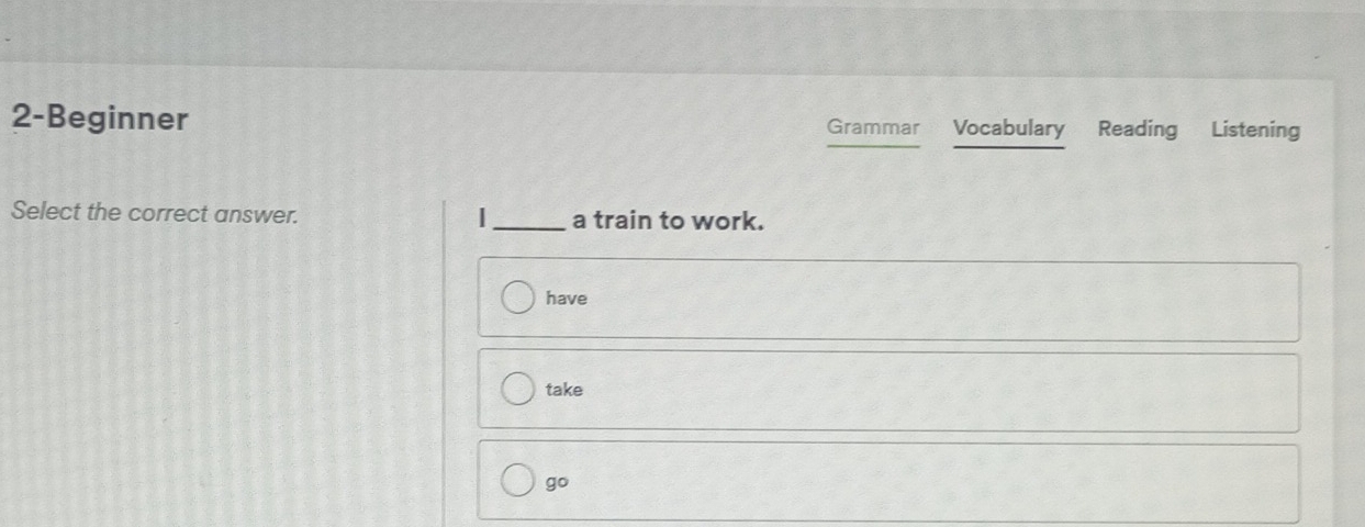 2-Beginner Grammar Vocabulary Reading Listening 
Select the correct answer. |_ a train to work. 
have 
take 
go