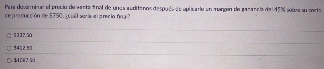 Para determinar el precio de venta fínal de unos audífonos después de aplicarle un margen de ganancia del 45% sobre su costo
de producción de $750, ¿cuál sería el precio final?
$337.50
$412.50
$1087.50