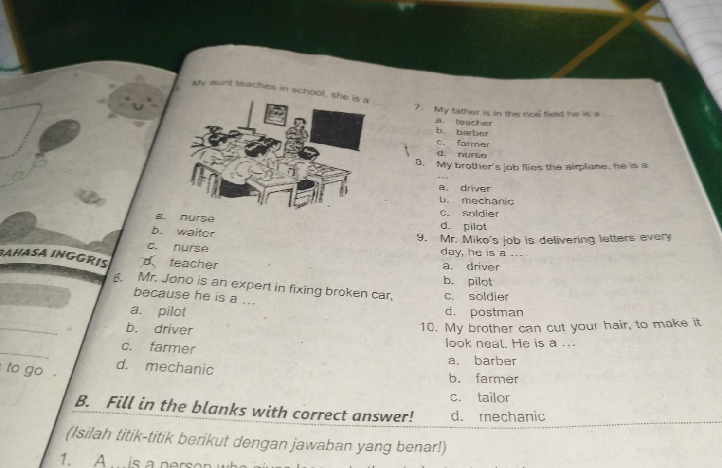 My aunt teaches in school, she is a ...
7. My father is in the rice field he is a
a. teacher
b. barber
c. farmer
d. nurse
8. My brother's job flies the airplane, he is a
a. driver
b. mechanic
c. soldier
a. nurse d. pilot
b. waiter
9. Mr. Miko's job is delivering letters every
c. nurse day, he is a ...
BAHASA INGGRIS d teacher a. driver
b. pilot
6. Mr. Jono is an expert in fixing broken car,
because he is a ...
c. soldier
a. pilot d. postman
_
b. driver 10. My brother can cut your hair, to make it
_
c. farmer
look neat. He is a ...
a. barber
d. mechanic
to go .
b. farmer
c. tailor
B. Fill in the blanks with correct answer! d. mechanic
(Isilah titik-titik berikut dengan jawaban yang benar!)
1. A is a person w