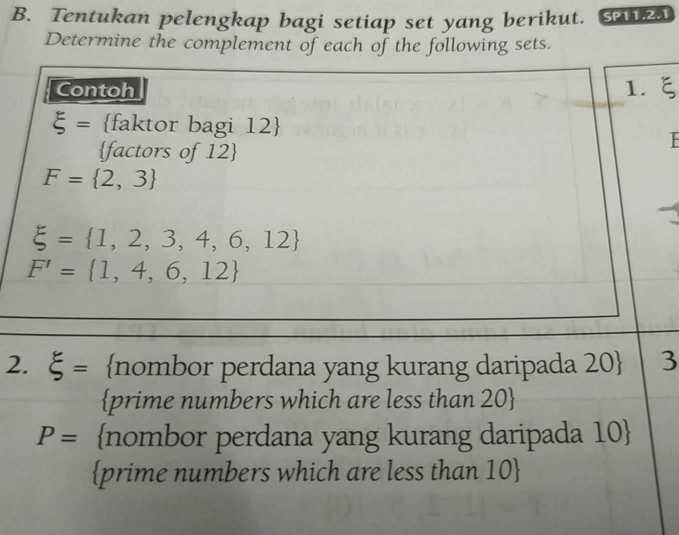 Tentukan pelengkap bagi setiap set yang berikut. SP11.2.1 
Determine the complement of each of the following sets. 
Contoh 1.ξ
xi = faktor bagi 12 
factors of 12
F= 2,3
xi = 1,2,3,4,6,12
F'= 1,4,6,12
2. xi = nombor perdana yang kurang daripada 20  3 
prime numbers which are less than 20 
P= nombor perdana yang kurang daripada 10  
prime numbers which are less than 10 