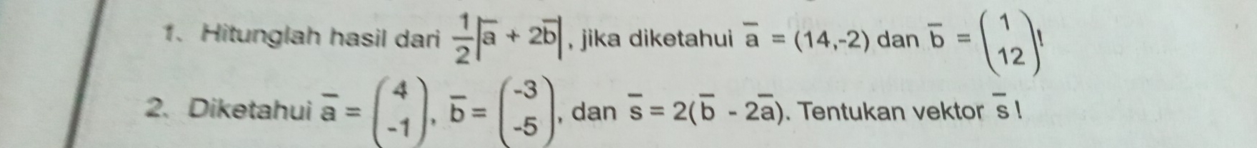 Hitunglah hasil dari  1/2 |overline a+2overline b| , jika diketahui overline a=(14,-2) dan overline b=beginpmatrix 1 12endpmatrix
2. Diketahui overline a=beginpmatrix 4 -1endpmatrix , overline b=beginpmatrix -3 -5endpmatrix , dan overline s=2(overline b-2overline a). Tentukan vektor overline s|