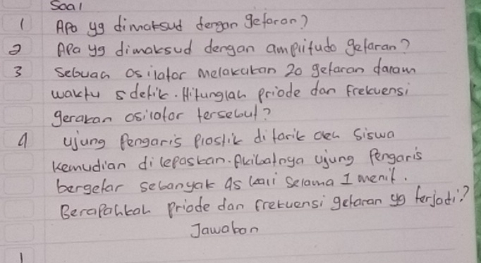 Soal 
(Ap yg dimarsud dergon geforon? 
3 Aays dimaksud dengan amplifudo gelaran? 
3 Sebuan osilafor melaxatan 20 gefaran daram 
wakfu delic. Hitunglan priode dan frelvensi 
geraran osilotor ferseboul? 
a ujung Pengaris Ploslik difarik oen Siswa 
Kemudian dilepaskan. Bkibaloya ujung Pengaris 
bergefar sebanyak as (ali Selama I menif. 
Berapohkal Priode dan fretuensi getaran gg forjoti? 
Jawabon