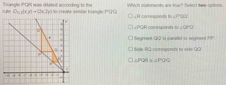 Triangle PQR was dilated according to the Which statements are true? Select two options
rule D_0.2(x,y)=(2x,2y) to create similar triangle P'Q'Q. corresponds to∠ PQQ
∠ R
∠ PQR corresponds to ∠ OPO'
Segment QQ' is parallel to segment PP '
Side RQ corresponds to side QQ'
△ PQR≌ △ P'Q'Q