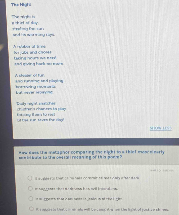 The Night
The night is
a thief of day,
stealing the sun
and its warming rays.
A robber of time
for jobs and chores
taking hours we need
and giving back no more.
A stealer of fun
and running and playing
borrowing moments
but never repaying.
Daily night snatches
children's chances to play
forcing them to rest
til the sun saves the day!
SHOW LESS
How does the metaphor comparing the night to a thief most clearly
contribute to the overall meaning of this poem?
6 a(12 QUEST)ONS
It suggests that criminals commit crimes only after dark.
It suggests that darkness has evil intentions.
It suggests that darkness is jealous of the light.
It suggests that criminals will be caught when the light of justice shines.
