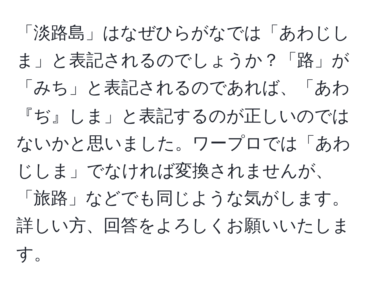 「淡路島」はなぜひらがなでは「あわじしま」と表記されるのでしょうか？「路」が「みち」と表記されるのであれば、「あわ『ぢ』しま」と表記するのが正しいのではないかと思いました。ワープロでは「あわじしま」でなければ変換されませんが、「旅路」などでも同じような気がします。詳しい方、回答をよろしくお願いいたします。