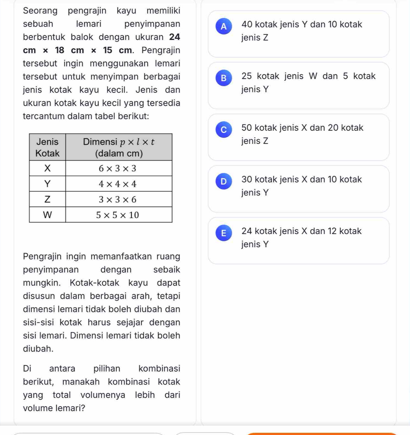 Seorang pengrajin kayu memiliki
sebuah lemari penyimpanan 40 kotak jenis Y dan 10 kotak
A
berbentuk balok dengan ukuran 24 jenis Z
cm* 18cm* 15 cm. Pengrajin
tersebut ingin menggunakan lemari
tersebut untuk menyimpan berbagai B 25 kotak jenis W dan 5 kotak
jenis kotak kayu kecil. Jenis dan jenis Y
ukuran kotak kayu kecil yang tersedia
tercantum dalam tabel berikut:
C 50 kotak jenis X dan 20 kotak
jenis Z
D 30 kotak jenis X dan 10 kotak
jenis Y
E 24 kotak jenis X dan 12 kotak
jenis Y
Pengrajin ingin memanfaatkan ruang
penyimpanan dengan sebaik
mungkin. Kotak-kotak kayu dapat
disusun dalam berbagai arah, tetapi
dimensi lemari tidak boleh diubah dan
sisi-sisi kotak harus sejajar dengan
sisi lemari. Dimensi lemari tidak boleh
diubah.
Di antara pilihan kombinasi
berikut, manakah kombinasi kotak
yang total volumenya lebih dari
volume lemari?