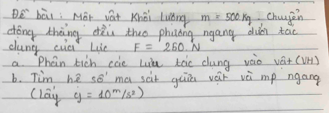 Be bāi: Méi vat Khéi Luǒng m=500kg changen 
cóng thèng dèi theo phinǒng ngang duài tao 
cung cud Lie F=250.N
a. Phan tich cae Lia tàc dung vào vá+ (VH) 
b. Tim he so' ma scit giia vár và mp ngang 
clay y=10^m/s^2)