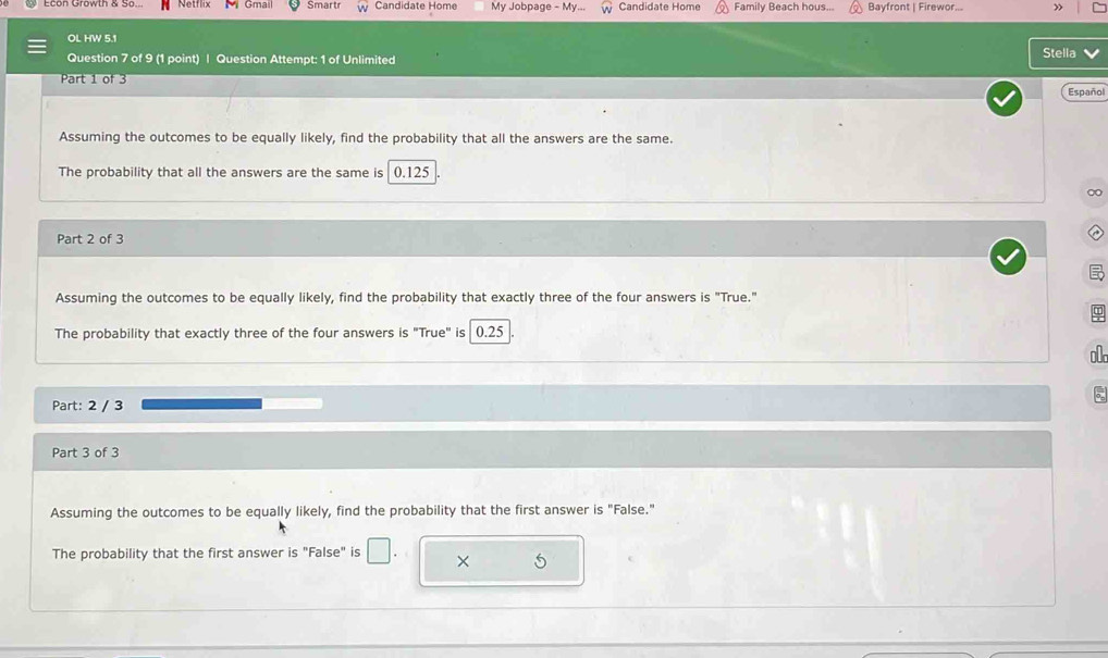 Econ Growth & So... Smart Candidate Home My Jobpage - My. Candidate Home Family Beach hous... Bayfront | Firewor... » 
OL HW 5.1 
Question 7 of 9 (1 point) | Question Attempt: 1 of Unlimited Stella 
Part 1 of 3 
Español 
Assuming the outcomes to be equally likely, find the probability that all the answers are the same. 
The probability that all the answers are the same is 0.125
∞ 
Part 2 of 3 
Assuming the outcomes to be equally likely, find the probability that exactly three of the four answers is "True." 
The probability that exactly three of the four answers is "True" is 0.25
o0
Part: 2 / 3
5
Part 3 of 3 
Assuming the outcomes to be equally likely, find the probability that the first answer is "False." 
The probability that the first answer is "False" is □. × 5