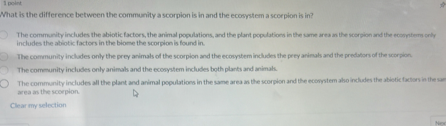 What is the difference between the community a scorpion is in and the ecosystem a scorpion is in?
The community includes the abiotic factors, the animal populations, and the plant populations in the same area as the scorpion and the ecosystems only
includes the abiotic factors in the biome the scorpion is found in.
The community includes only the prey animals of the scorpion and the ecosystem includes the prey animals and the predators of the scorpion.
The community includes only animals and the ecosystem includes both plants and animals.
The community includes all the plant and animal populations in the same area as the scorpion and the ecosystem also includes the abiotic factors in the sam
area as the scorpion.
Clear my selection
Nex