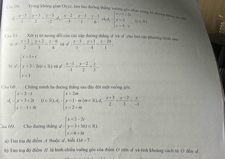 Trong không gian Oxyz, tìm hai đường thẳng vuống góc nhà
I_1  (x-5)/1 = (y+3)/2 = (z-3)/-2 ,d_2: (x-2)/-3 = (y-3)/1 = (z-1)/6  vì d_1:beginarrayl x=1-2t y=3 z=4-tendarray. (t∈ R) ba đường thắng sau đây
Cầu 67. Xét vị trí tương đối của các cặp đường thẳng đ và đ cho bởi các phương trình sau:
a) d: (x+3)/2 = (y+2)/3 = (z-6)/4  và d': (x-5)/1 = (y+1)/-4 = (z-20)/1 ;
b) d:beginarrayl x=1+t y=3-2t(t∈ R) z=1endarray. và d :  (x-1)/-1 = (y-2)/2 = z/3 ..
Câu 68. Chứng minh ba đường thẳng sau đây đôi một vuông góc:
d_1:beginarrayl x=2-t y=3+2t z=-1+4tendarray. (t∈ R),d_2:beginarrayl x=2m y=1-m(m∈ R),d_3: (x+3)/2 = (y-2)/3 = z/-1 .endarray.
Câu 69. Cho đường thẳng d d:beginarrayl x=2-2t y=3+3t(t∈ R), z=6+4tendarray.
a) Tim toạ độ điểm A thuộc đ, biết OA=7.
b) Tìm toạ độ điểm H là hình chiếu vuông góc của điểm O trên d và tính khoảng cách từ O đến d.