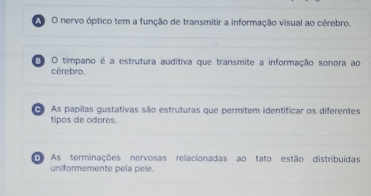 A O nervo óptico tem a função de transmitir a informação visual ao cérebro.
3 O tímpano é a estrutura auditiva que transmite a informação sonora ao
cérebro.
O As papilas gustativas são estruturas que permitem identificar os diferentes
tipos de odores.
D As terminações nervosas relacionadas ao tato estão distribuídas
uniformemente pela pele.