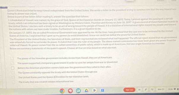 Queen Liliuokalani tried to keep Hawall independent from the United States. She wrote a letter to the president trying to convince him that the way Hawail was
losing its power was unjust.
Below is part of her letter. After reading it, answer the question that follows
l. Ulluokalani of Hawaii, was named, by the grace of God, Queen of the Hawaiian Islands on January 17, 1893. Today. I protest against the passing of a certain
treaty, which I am informed has been signed at Washington by Misters Hatch, Thurston and Kinney on June 16, 1897. It gives control of these Hawailan Islands to
the United States. I declare such a treaty to be an act of wrong toward the people of Hawall. It is a violation of international rights toward my people and toward
the nations with whom we have made treaties. Furthermore, it is a great injustice to me.
On January 17, 1893, the so-called Provisional Government was approved by me. At the time, I was promised that the case was to be reviewed by the United
States of America. I explained that I gave up my powers to avoid bloodshed. I knew we could not defeat the powerful United States.
The President of the United States, the Secretary of State, and their representatives reviewed what had happened. The official report stated that my government
was unlawfully forced to surrender its power. It stated that I was the ruler of my people. The above-named commission has never been given any power from the
voters of Hawaii. Its power comes from the so-called committee of public safety, which is made up of Americans. Not one single Hawaiian is a member.
Below are summary statements of the queen's speech. Choose all that are true based on what you read.
The power of the Hawalian government includes no one from Hawali, they are all Americans.
The queen supported a temporary government in order to save her people from war or bloodshed.
Before the American plantation owners took over the government they called in their allies.
The Queen constantly opposed the treaty with the United States through war.
The United States paid the Queen $20 million for her Hawallan lands.
The treaty that was created violates international law.
Sign out 
1 Mov 21 8:36