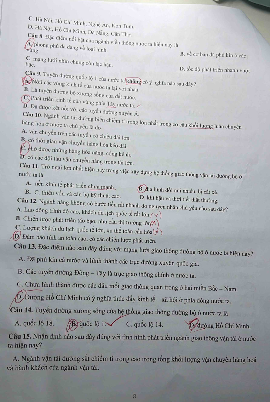 C. Hà Nội, Hồ Chí Minh, Nghệ An, Kon Tum.
D. Hà Nội, Hồ Chí Minh, Đà Nẵng, Cần Thơ.
Câu 8: Đặc điểm nổi bật của ngành viễn thông nước ta hiện nay là
A phong phú đa dạng về loại hình. B. về cơ bản đã phủ kín ở các
vùng
C. mạng lưới nhìn chung còn lạc hậu.
bậc. D. tốc độ phát triển nhanh vượt
Câu 9. Tuyến đường quốc lộ 1 của nước ta không có ý nghĩa nào sau đây?
Nốii các vùng kinh tế của nước ta lại với nhau.
B. Là tuyến đường bộ xương sống của đất nước.
C)Phát triển kinh tế của vùng phía Tây nước ta.
D. Đã được kết nối với các tuyến đường xuyên Á.
Câu 10. Ngành vận tài đường biển chiếm tỉ trọng lớn nhất trong cơ cấu khối lượng luân chuyển
hàng hóa ở nước ta chủ yếu là do
A. vận chuyển trên các tuyển có chiều dài lớn.
B có thời gian vận chuyển hàng hóa kéo dài.
C. chở được những hàng hóa nặng, cồng kềnh,
D. có các đội tàu vận chuyền hàng trọng tải lớn.
Câu 11. Trở ngại lớn nhất hiện nay trong việc xây dựng hệ thống giao thông vận tải đường bộ ở
nước ta là
A. nền kinh tế phát triển chưa mạnh, B. địa hình đồi núi nhiều, bị cắt xẻ.
B. C. thiếu vốn và cán bộ kỹ thuật cao. D. khí hậu và thời tiết thất thường.
Câu 12. Ngành hàng không có bước tiến rất nhanh do nguyên nhân chủ yếu nào sau đây?
A. Lao động trình độ cao, khách du lịch quốc tế rất lớn.
B. Chiến lược phát triển táo bạo, nhu cầu thị trường lớn 
C. Lượng khách du lịch quốc tế lớn, xu thế toàn cầu hóa. )
D. Đảm bảo tính an toàn cao, có các chiến lược phát triển.
Câu 13. Đặc điểm nào sau đây đúng với mạng lưới giao thông đường bộ ở nước ta hiện nay?
A. Đã phủ kín cả nước và hình thành các trục đường xuyên quốc gia.
B. Các tuyến đường Đông - Tây là trục giao thông chính ở nước ta.
C. Chưa hình thành được các đầu mối giao thông quan trọng ở hai miền Bắc - Nam.
D. Đường Hồ Chí Minh có ý nghĩa thúc đầy kinh tế - xã hội ở phía đông nước ta.
Câu 14. Tuyến đường xương sống của hệ thống giao thông đường bộ ở nước ta là
A. quốc lộ 18. B quốc lộ 1. C. quốc lộ 14.  D dường Hồ Chí Minh.
Câu 15. Nhận định nào sau đây đúng với tình hình phát triển ngành giao thông vận tải ở nước
ta hiện nay?
A. Ngành vận tải đường sắt chiếm tỉ trọng cao trong tổng khối lượng vận chuyển hàng hoá
và hành khách của ngành vận tải.
8