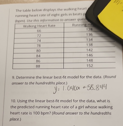 The table below displays the walking heart 
running heart rate of eight girls in beats p 
(bpm). Use this information to answer quest 
9. Determine the linear best-fit model for the data. (Round 
answer to the hundredths place.) 
10. Using the linear best-fit model for the data, what is 
the predicted running heart rate of a girl whose walking 
heart rate is 100 bpm? (Round answer to the hundredths 
place.)