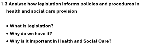 1.3 Analyse how legislation informs policies and procedures in 
health and social care provision 
What is legislation? 
Why do we have it? 
Why is it important in Health and Social Care?