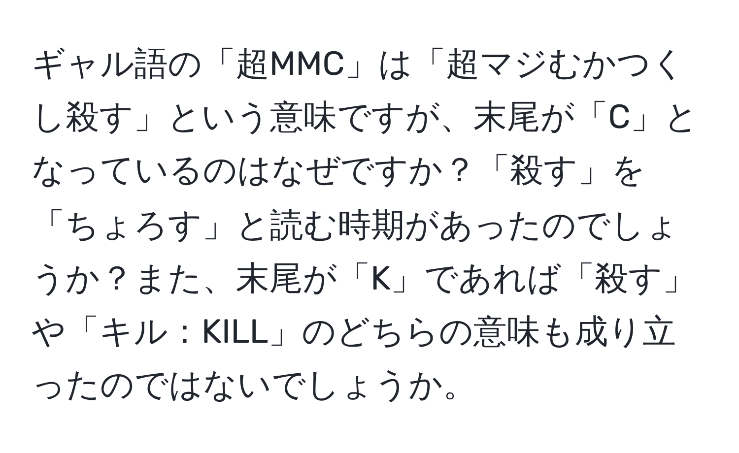 ギャル語の「超MMC」は「超マジむかつくし殺す」という意味ですが、末尾が「C」となっているのはなぜですか？「殺す」を「ちょろす」と読む時期があったのでしょうか？また、末尾が「K」であれば「殺す」や「キル：KILL」のどちらの意味も成り立ったのではないでしょうか。