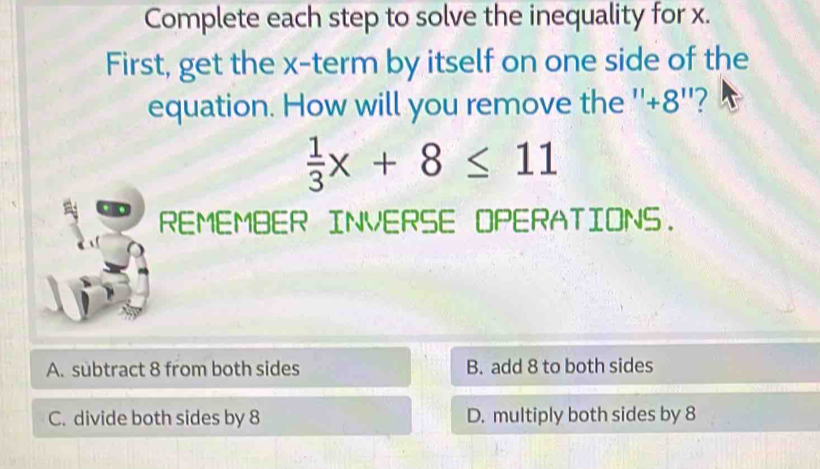 Complete each step to solve the inequality for x.
First, get the x -term by itself on one side of the
equation. How will you remove the '' +8 ''?
 1/3 x+8≤ 11
REMEMBER INVERSE OPERATIONS.
A. subtract 8 from both sides B. add 8 to both sides
C. divide both sides by 8 D. multiply both sides by 8