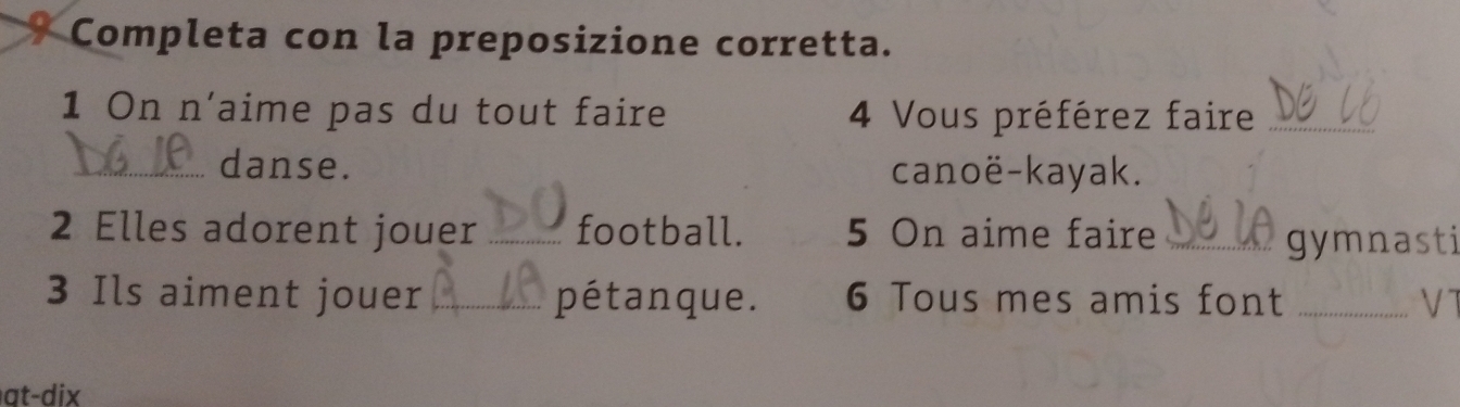 Completa con la preposizione corretta. 
1 On n'aime pas du tout faire 4 Vous préférez faire_ 
_danse. canoë-kayak. 
2 Elles adorent jouer _football. 5 On aime faire_ 
gymnasti 
3 Ils aiment jouer _pétanque. 6 Tous mes amis font _V T 
at- dix