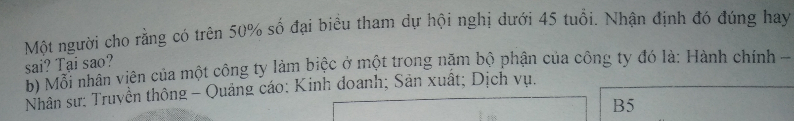 Một người cho rằng có trên 50% số đại biểu tham dự hội nghị dưới 45 tuổi. Nhận định đó đúng hay
sai? Tại sao?
b) Mỗi nhân viên của một công ty làm biệc ở một trong nặm bộ phận của công ty đó là: Hành chính -
Nhân sư: Truyền thông - Quảng cáo: Kinh doanh; Sản xuất; Dịch vụ.
B5