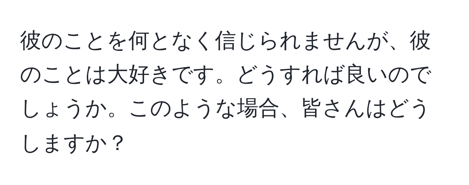 彼のことを何となく信じられませんが、彼のことは大好きです。どうすれば良いのでしょうか。このような場合、皆さんはどうしますか？