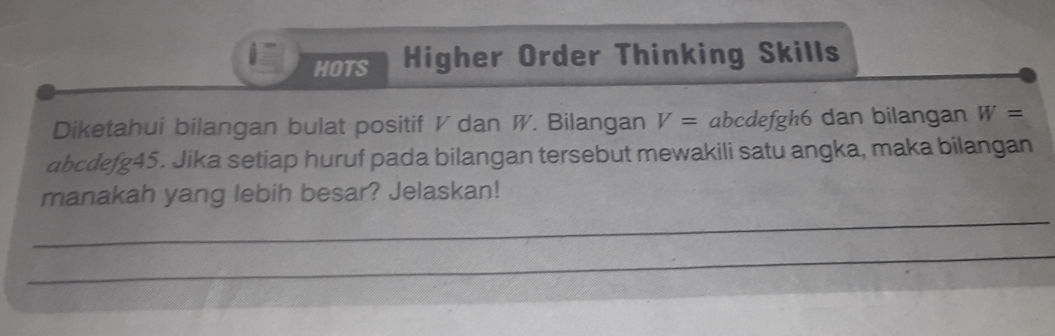 HOTS Higher Order Thinking Skills 
Diketahui bilangan bulat positif V dan W. Bilangan V= abcdefgl 10 dan bilangan W=
abcdefg45. Jika setiap huruf pada bilangan tersebut mewakili satu angka, maka bilangan 
_ 
manakah yang lebih besar? Jelaskan! 
_