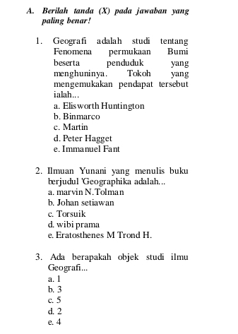 Berilah tanda (X) pada jawaban yang
paling benar!
1. Geografi adalah studi tentang
Fenomena permukaan Bumi
beserta penduduk yang
menghuninya . Tokoh yang
mengemukakan pendapat tersebut
ialah...
a. Elis worth Huntington
b. Binmarco
c. Martin
d. Peter Hagget
e. Immanuel Fant
2. Ilmuan Yunani yang menulis buku
berjudul 'Geographika adalah...
a. marvin N.Tolman
b. Johan setiawan
c. Torsuik
d. wibi prama
e. Eratosthenes M Trond H.
3. Ada berapakah objek studi ilmu
Geografi...
a. 1
b. 3
c. 5
d. 2
e. 4