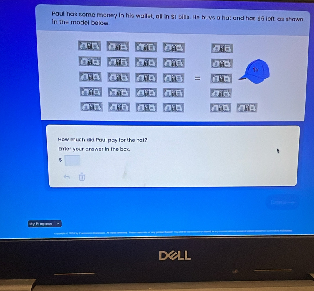 Paul has some money in his wallet, all in $1 bills. He buys a hat and has $6 left, as shown 
in the model below. 
IC 
a 
_ 9 
a _ 01
$x
28°
= 
a Ofa ate = 0:6 
whe D D t 
How much did Paul pay for the hat? 
Enter your answer in the box.
$
My Progress 
Dell