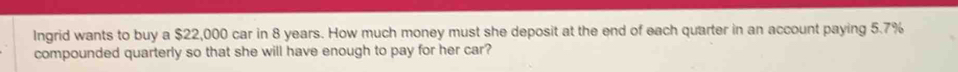 Ingrid wants to buy a $22,000 car in 8 years. How much money must she deposit at the end of each quarter in an account paying 5.7%
compounded quarterly so that she will have enough to pay for her car?