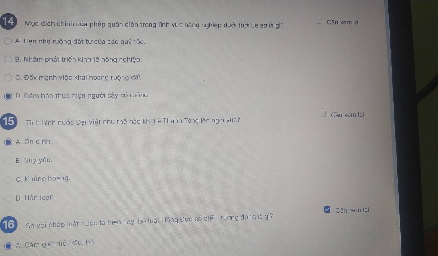 Mục đích chính của phép quân điền trong lĩnh vực nông nghiệp dưới thời Lê sơ là gì? Cần xem lại
A. Hạn chế ruộng đất tư của các quý tộc.
B. Nhằm phát triển kinh tế nông nghiệp.
C. Đẩy mạnh việc khai hoang ruộng đất.
D. Đảm bảo thực hiện người cày có ruộng.
Cần xem lại
15 Tình hình nước Đại Việt như thế nào khi Lê Thánh Tông lên ngôi vua?
A. Ổn định.
B. Suy yếu.
C. Khủng hoảng.
D. Hỗn loạn.
Cần xem lại
16 So với pháp luật nước ta hiện nay, bộ luật Hồng Đức có điểm tương đồng là gì?
A. Cấm giết mổ trâu, bò.