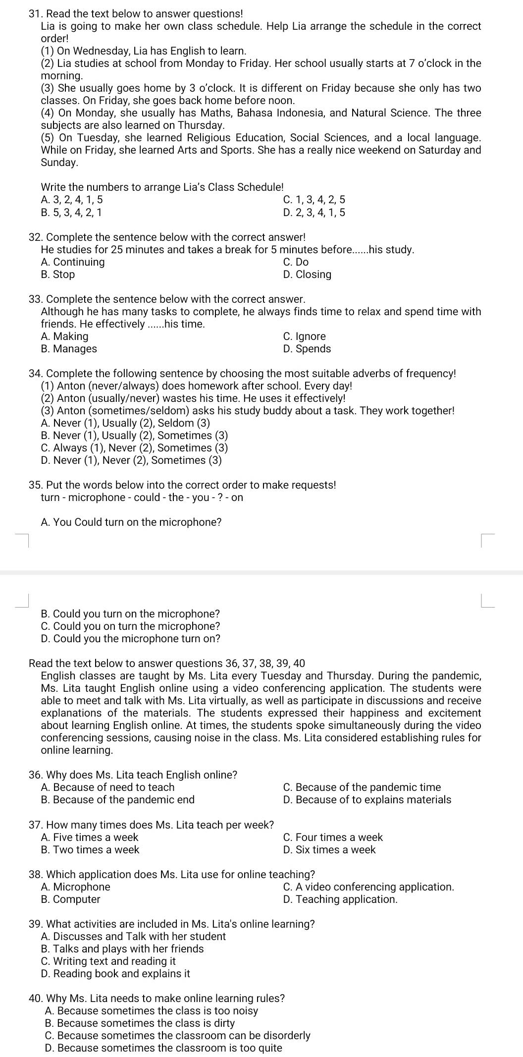 Read the text below to answer questions!
Lia is going to make her own class schedule. Help Lia arrange the schedule in the correct
order!
(1) On Wednesday, Lia has English to learn.
(2) Lia studies at school from Monday to Friday. Her school usually starts at 7 o’clock in the
morning.
(3) She usually goes home by 3 o'clock. It is different on Friday because she only has two
classes. On Friday, she goes back home before noon.
(4) On Monday, she usually has Maths, Bahasa Indonesia, and Natural Science. The three
subjects are also learned on Thursday.
(5) On Tuesday, she learned Religious Education, Social Sciences, and a local language.
While on Friday, she learned Arts and Sports. She has a really nice weekend on Saturday and
Sunday.
Write the numbers to arrange Lia's Class Schedule!
A. 3, 2, 4, 1, 5 C. 1, 3, 4, 2, 5
B 5. 3. 4. 2. 1 D. 2, 3, 4, 1, 5
32. Complete the sentence below with the correct answer!
He studies for 25 minutes and takes a break for 5 minutes before......his study.
A. Continuing C. Do
B. Stop D. Closing
33. Complete the sentence below with the correct answer.
Although he has many tasks to complete, he always finds time to relax and spend time with
friends. He effectively ......his time.
A. Making C. Ignore
B. Manages D. Spends
34. Complete the following sentence by choosing the most suitable adverbs of frequency!
(1) Anton (never/always) does homework after school. Every day!
(2) Anton (usually/never) wastes his time. He uses it effectively!
(3) Anton (sometimes/seldom) asks his study buddy about a task. They work together!
A. Never (1), Usually (2), Seldom (3)
B. Never (1), Usually (2), Sometimes (3)
C. Always (1), Never (2), Sometimes (3)
D. Never (1), Never (2), Sometimes (3)
35. Put the words below into the correct order to make requests!
turn - microphone - could - the - you - ? - on
A. You Could turn on the microphone?
B. Could you turn on the microphone?
C. Could you on turn the microphone?
D. Could you the microphone turn on?
Read the text below to answer questions 36, 37, 38, 39, 40
English classes are taught by Ms. Lita every Tuesday and Thursday. During the pandemic,
Ms. Lita taught English online using a video conferencing application. The students were
able to meet and talk with Ms. Lita virtually, as well as participate in discussions and receive
explanations of the materials. The students expressed their happiness and excitement
about learning English online. At times, the students spoke simultaneously during the video
conferencing sessions, causing noise in the class. Ms. Lita considered establishing rules for
online learning.
36. Why does Ms. Lita teach English online?
A. Because of need to teach C. Because of the pandemic time
B. Because of the pandemic end D. Because of to explains materials
37. How many times does Ms. Lita teach per week?
A. Five times a week C. Four times a week
B. Two times a week D. Six times a week
38. Which application does Ms. Lita use for online teaching?
A. Microphone C. A video conferencing application.
B. Computer D. Teaching application.
39. What activities are included in Ms. Lita's online learning?
A. Discusses and Talk with her student
B. Talks and plays with her friends
C. Writing text and reading it
D. Reading book and explains it
40. Why Ms. Lita needs to make online learning rules?
A. Because sometimes the class is too noisy
B. Because sometimes the class is dirty
C. Because sometimes the classroom can be disorderly
D. Because sometimes the classroom is too quite