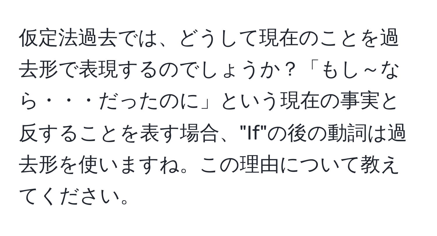 仮定法過去では、どうして現在のことを過去形で表現するのでしょうか？「もし～なら・・・だったのに」という現在の事実と反することを表す場合、"If"の後の動詞は過去形を使いますね。この理由について教えてください。