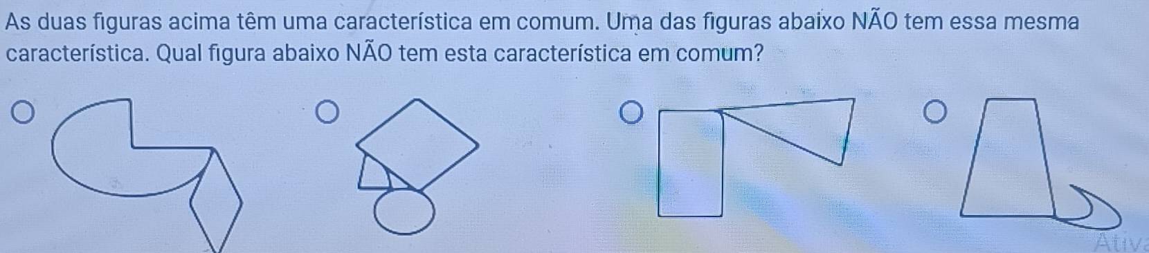 As duas figuras acima têm uma característica em comum. Uma das figuras abaixo NÃO tem essa mesma 
característica. Qual figura abaixo NÃO tem esta característica em comum?