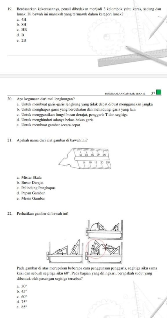 Berdasarkan kekerasannya, pensil dibedakan menjadi 3 kelompok yaitu keras, sedang dan
lunak. Di bawah ini manakah yang termasuk dalam kategori lunak?
a. 4H
b. 8H
c. HB
d. B
e. 2B
PENGENALAN GAMBAR TEKNIK 37
20. Apa kegunaan dari mal lengkungan?
a. Untuk membuat garis-garis lengkung yang tidak dapat dibuat menggunakan jangka
b. Untuk menghapus garis yang berdekatan dan melindungi garis yang lain
c. Untuk menggantikan fungsi busur derajat, penggaris T dan segitiga
d. Untuk menghindari adanya bekas-bekas garis
e. Untuk membuat gambar secara cepat
21. Apakah nama dari alat gambar di bawah ini?
5 10 15 20 25
a. Mistar Skala
b. Busur Derajat
c. Pelindung Penghapus
d. Papan Gambar
e. Mesin Gambar
22. Perhatikan gambar di bawah ini!
Pada gambar di atas merupakan beberapa cara penggunaan penggaris, segitiga siku sama
kaki dan sebuah segitiga siku 60°. Pada bagian yang dilingkari, berapakah sudut yang
dibentuk oleh pasangan segitiga tersebut?
a. 30°
b. 45°
c. 60°
d. 75°
e. 85°