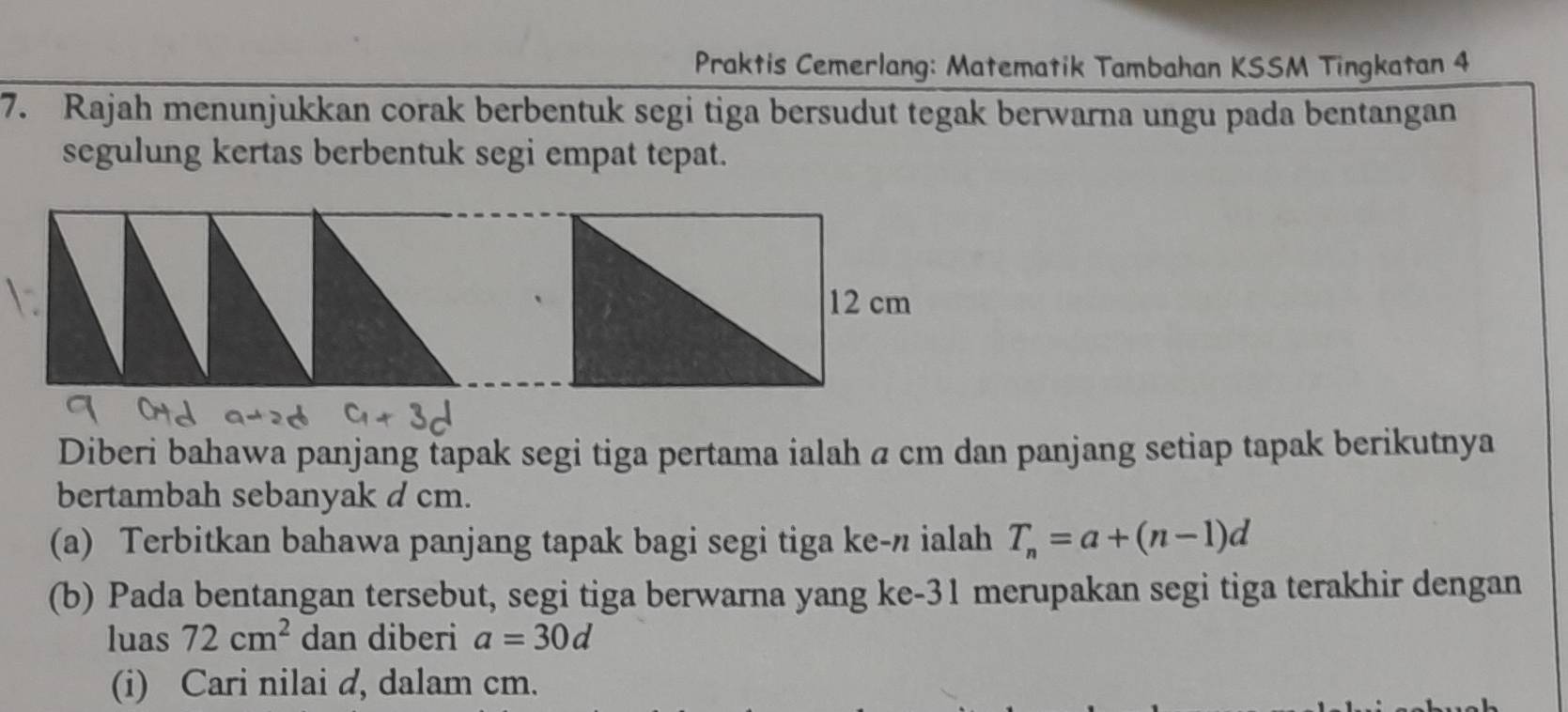 Praktis Cemerlang: Matematik Tambahan KSSM Tingkatan 4 
7. Rajah menunjukkan corak berbentuk segi tiga bersudut tegak berwarna ungu pada bentangan 
segulung kertas berbentuk segi empat tepat. 
Diberi bahawa panjang tapak segi tiga pertama ialah a cm dan panjang setiap tapak berikutnya 
bertambah sebanyak d cm. 
(a) Terbitkan bahawa panjang tapak bagi segi tiga ke- π ialah T_n=a+(n-1)d
(b) Pada bentangan tersebut, segi tiga berwarna yang ke- 31 merupakan segi tiga terakhir dengan 
luas 72cm^2 dan diberi a=30d
(i) Cari nilai d, dalam cm.