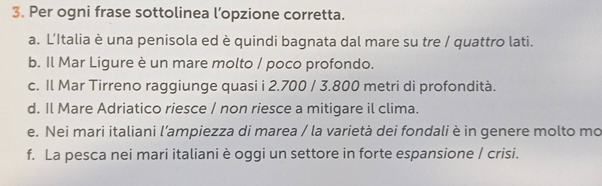 Per ogni frase sottolinea l’opzione corretta.
a. L'Italia è una penisola ed è quindi bagnata dal mare su tre / quattro lati.
b. Il Mar Ligure è un mare molto / poco profondo.
c. Il Mar Tirreno raggiunge quasi i 2.700 / 3.800 metri di profondità.
d. Il Mare Adriatico riesce / non riesce a mitigare il clima.
e. Nei mari italiani l’ampiezza di marea / la varietà dei fondali è in genere molto mo
f. La pesca nei mari italiani è oggi un settore in forte espansione / crisi.