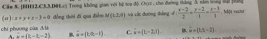 [HH12.C3.3.D01.c] Trong không gian với hệ toạ độ Oxyz , cho đường thăng △ nam trong mật phang
(α): x+y+z-3=0 đồng thời đi qua điểm M(1;2;0) và cắt đường thắng đ :  (x-2)/2 = (y-2)/1 = (z-3)/1 . Một vectơ
chỉ phương của △ la
A. vector u=(1;-1;-2). B. vector u=(1;0;-1). C. vector u=(1;-2;1). D. vector u=(1;1;-2). 
r=ng trình đường