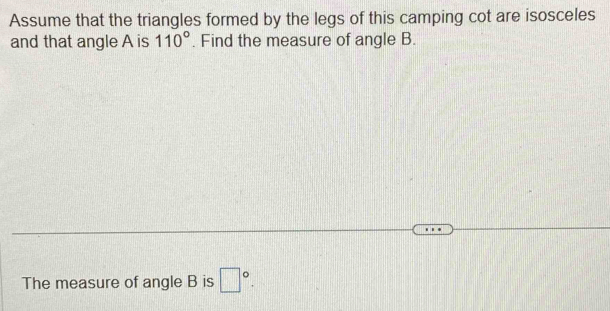 Assume that the triangles formed by the legs of this camping cot are isosceles 
and that angle A is 110°. Find the measure of angle B. 
The measure of angle B is □°.