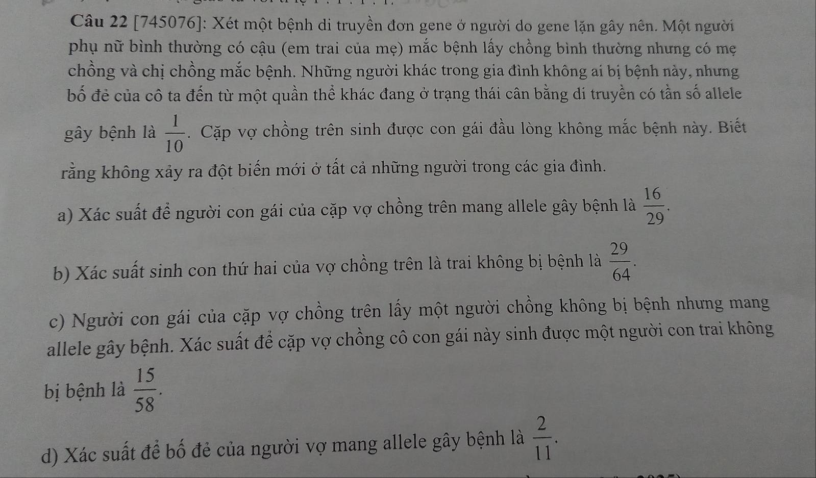 [745076]: Xét một bệnh di truyền đơn gene ở người do gene lặn gây nên. Một người 
phụ nữ bình thường có cậu (em trai của mẹ) mắc bệnh lấy chồng bình thường nhưng có mẹ 
chồng và chị chồng mắc bệnh. Những người khác trong gia đình không ai bị bệnh này, nhưng 
bố đẻ của cô ta đến từ một quần thể khác đang ở trạng thái cân bằng di truyền có tần số allele 
gây bệnh là  1/10 . Cặp vợ chồng trên sinh được con gái đầu lòng không mắc bệnh này. Biết 
rằng không xảy ra đột biến mới ở tất cả những người trong các gia đình. 
a) Xác suất để người con gái của cặp vợ chồng trên mang allele gây bệnh là  16/29 . 
b) Xác suất sinh con thứ hai của vợ chồng trên là trai không bị bệnh là  29/64 . 
c) Người con gái của cặp vợ chồng trên lấy một người chồng không bị bệnh nhưng mang 
allele gây bệnh. Xác suất để cặp vợ chồng cô con gái này sinh được một người con trai không 
bị bệnh là  15/58 . 
d) Xác suất để bố đẻ của người vợ mang allele gây bệnh là  2/11 .