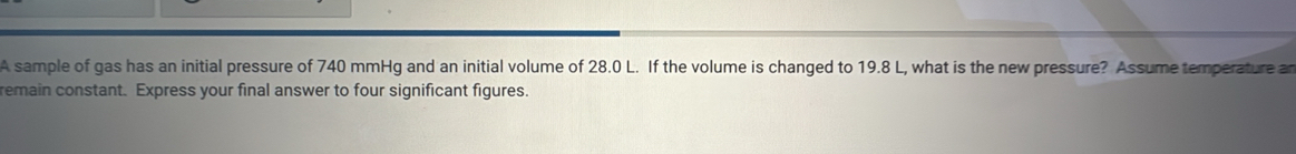 A sample of gas has an initial pressure of 740 mmHg and an initial volume of 28.0 L. If the volume is changed to 19.8 L, what is the new pressure? Assume temperature an 
remain constant. Express your final answer to four significant figures.