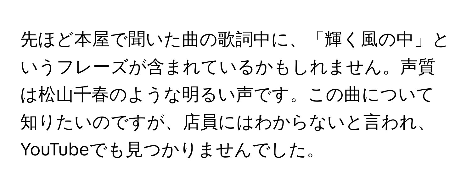 先ほど本屋で聞いた曲の歌詞中に、「輝く風の中」というフレーズが含まれているかもしれません。声質は松山千春のような明るい声です。この曲について知りたいのですが、店員にはわからないと言われ、YouTubeでも見つかりませんでした。