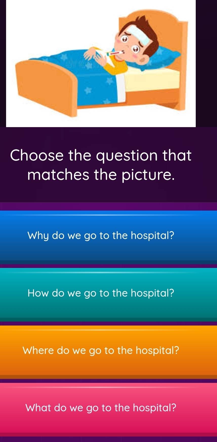 Choose the question that
matches the picture.
Why do we go to the hospital?
How do we go to the hospital?
Where do we go to the hospital?
What do we go to the hospital?