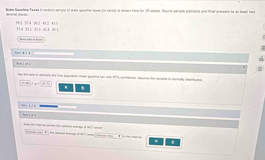 State Gasoline Taxes A random sample of state gasoline taxes (in cents) is shown here for 10 states. Round sample statistics and final answers to at least two 
decimal places.
39.2 37.4 50.2 43.2 43.1
37.4 32.1 33.3 62.8 45.3
Send data to Excel 
Part: 0 / 2 
alb 
Part 1 of 2 
Use the data to estimate the true population mean gasoline tax with 95% confidence. Assume the variable is normally distributed.
37.08 ∠ mu <47.72
× 5
Parl: 1 / 2 
Part. 2 of. 2 
Does the interval contain the national average of 44.7 cents? 
(Choose one) the national average of 44.7 cents (Choose one) in the interval. 
×