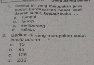 yang paling benan
1. Berikut ini yang merupakan jenis
sudut berdasarkan besar kecil 
daerah sudut, kecuall sudut ....
a. tumpul
b. lancip
c. sembarang
d. refleks
2. Berikut ini yang merupakan sudut
lancip adalah ... °.
a. 15
b. 95
c. 125
d. 205